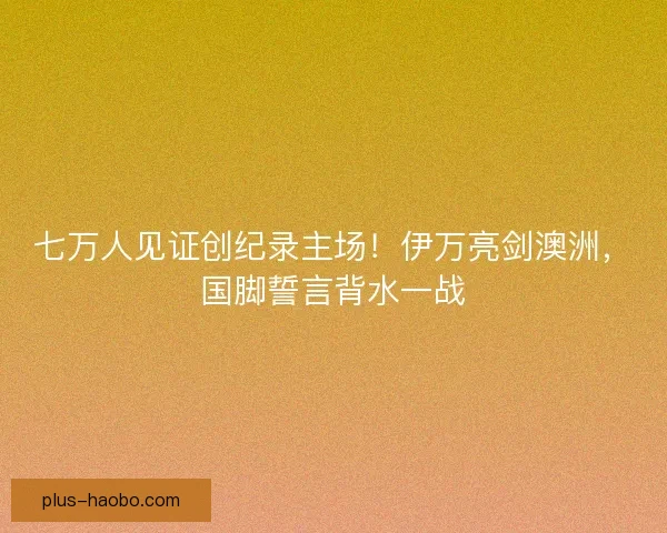 七万人见证创纪录主场！伊万亮剑澳洲，国脚誓言背水一战