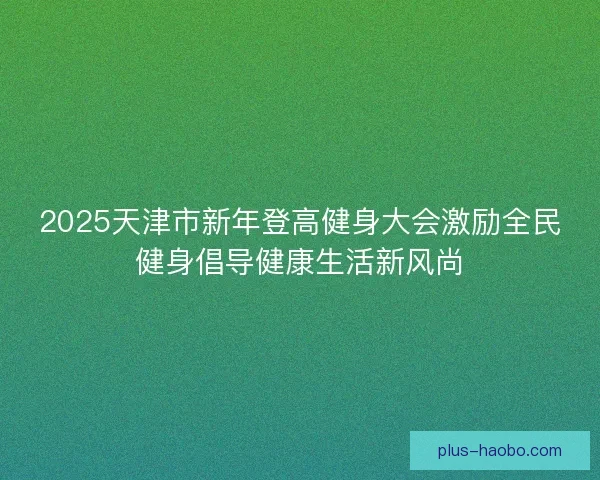2025天津市新年登高健身大会激励全民健身倡导健康生活新风尚
